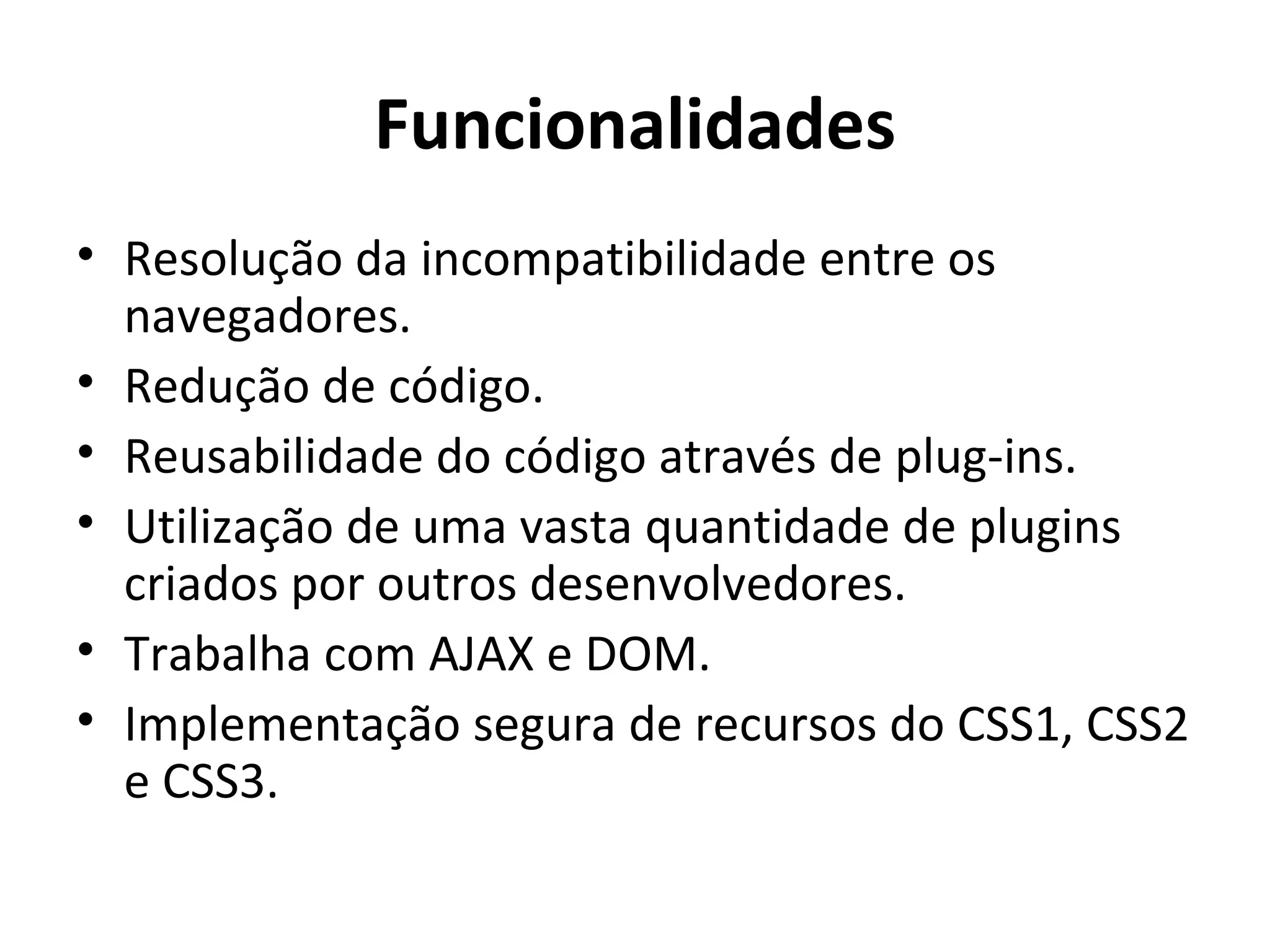 Funcionalidades Resolução da incompatibilidade entre os navegadores. Redução de código. Reusabilidade do código através de plug-ins. Utilização de uma vasta quantidade de plugins criados por outros desenvolvedores. Trabalha com AJAX e DOM. Implementação segura de recursos do CSS1, CSS2 e CSS3. 