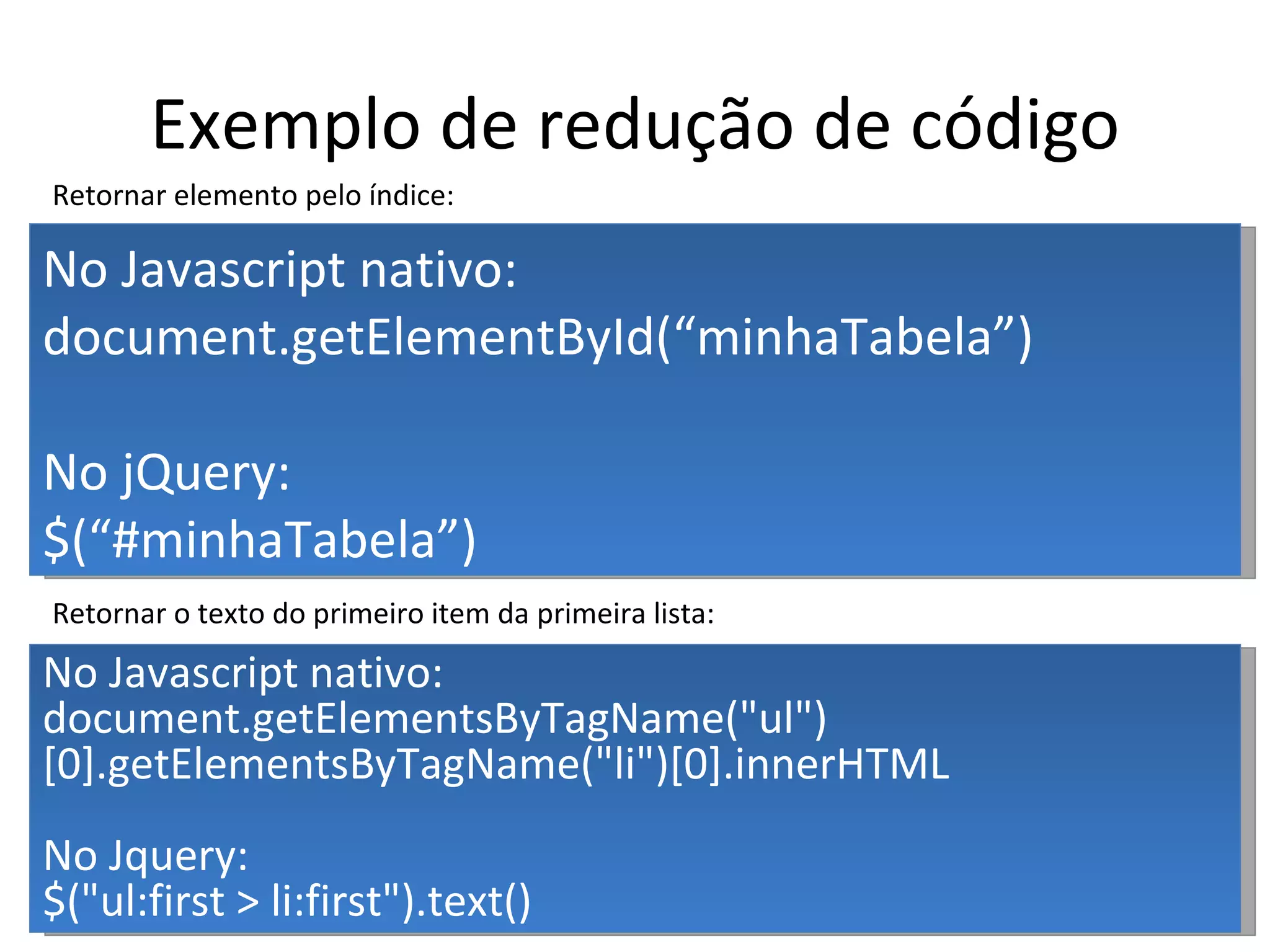 Exemplo de redução de código No Javascript nativo: document.getElementById(“minhaTabela”) No jQuery: $(“#minhaTabela”) No Javascript nativo: document.getElementsByTagName("ul")[0].getElementsByTagName("li")[0].innerHTML No Jquery: $("ul:first > li:first").text() Retornar o texto do primeiro item da primeira lista: Retornar elemento pelo índice: 