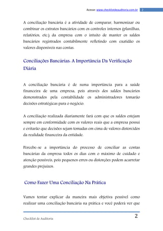 Checklist de Auditoria
2Acesse: www.checklistdeauditoria.com.br
2
A conciliação bancária é a atividade de comparar, harmonizar ou
combinar os extratos bancários com os controles internos (planilhas,
relatórios, etc.) da empresa com o intuito de manter os saldos
bancários registrados contabilmente refletindo com exatidão os
valores disponíveis nas contas.
Conciliações Bancárias: A Importância Da Verificação
Diária
A conciliação bancária é de suma importância para a saúde
financeira de uma empresa, pois através dos saldos bancários
demonstrados pela contabilidade os administradores tomarão
decisões estratégicas para o negócio.
A conciliação realizada diariamente fará com que os saldos estejam
sempre em conformidade com os valores reais que a empresa possui
e evitarão que decisões sejam tomadas em cima de valores distorcidos
da realidade financeira da entidade.
Percebe-se a importância do processo de conciliar as contas
bancárias da empresa todos os dias com o máximo de cuidado e
atenção possíveis, pois pequenos erros ou distorções podem acarretar
grandes prejuízos.
Como Fazer Uma Conciliação Na Prática
Vamos tentar explicar da maneira mais objetiva possível como
realizar uma conciliação bancária na prática e você poderá ver que
 