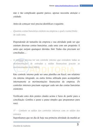 Checklist de Auditoria
3Acesse: www.checklistdeauditoria.com.br
3
não é tão complicado quanto parece, apenas necessita atenção e
cuidado.
Antes de começar você precisa identificar o seguinte:
o Quantas contas bancárias existem na empresa e qual o nome/título
de cada uma.
Dependendo do tamanho da empresa e sua atividade pode ser que
existam diversas contas bancárias, cada uma com um propósito. E
antes que surjam quaisquer dúvidas: Sim! Todas elas precisam ser
conciliadas…
o A empresa precisa ter um controle interno que considere todas as
movimentações de entradas e saídas financeiras (exceto as
movimentações via CAIXA)
Este controle interno pode ser uma planilha em Excel, um relatório
via sistema integrado, ou outra forma utilizada para acompanhar
internamente as movimentações financeiras da empresa. Os
controles internos precisam segregar cada um das contas bancárias
existentes.
Verificado estes dois pontos citados acima é hora de partir para a
conciliação. Confira o passo a passo simples que preparamos para
você:
1º – Conferir os saldos dos controles internos com os saldos dos
extratos
Suponhamos que no dia de hoje sua primeira atividade da manhã ao
 
