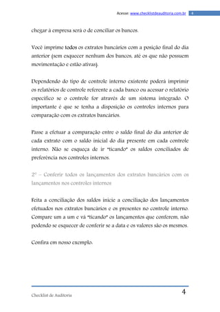 Checklist de Auditoria
4Acesse: www.checklistdeauditoria.com.br
4
chegar à empresa será o de conciliar os bancos.
Você imprime todos os extratos bancários com a posição final do dia
anterior (sem esquecer nenhum dos bancos, até os que não possuem
movimentação e estão ativas).
Dependendo do tipo de controle interno existente poderá imprimir
os relatórios de controle referente a cada banco ou acessar o relatório
específico se o controle for através de um sistema integrado. O
importante é que se tenha a disposição os controles internos para
comparação com os extratos bancários.
Passe a efetuar a comparação entre o saldo final do dia anterior de
cada extrato com o saldo inicial do dia presente em cada controle
interno. Não se esqueça de ir “ticando” os saldos conciliados de
preferência nos controles internos.
2º – Conferir todos os lançamentos dos extratos bancários com os
lançamentos nos controles internos
Feita a conciliação dos saldos inicie a conciliação dos lançamentos
efetuados nos extratos bancários e os presentes no controle interno.
Compare um a um e vá “ticando” os lançamentos que conferem, não
podendo se esquecer de conferir se a data e os valores são os mesmos.
Confira em nosso exemplo:
 