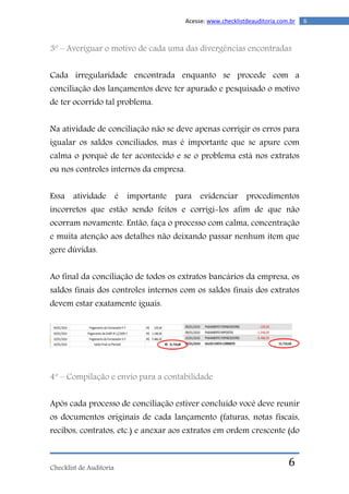 Checklist de Auditoria
6Acesse: www.checklistdeauditoria.com.br
6
3º – Averiguar o motivo de cada uma das divergências encontradas
Cada irregularidade encontrada enquanto se procede com a
conciliação dos lançamentos deve ter apurado e pesquisado o motivo
de ter ocorrido tal problema.
Na atividade de conciliação não se deve apenas corrigir os erros para
igualar os saldos conciliados, mas é importante que se apure com
calma o porquê de ter acontecido e se o problema está nos extratos
ou nos controles internos da empresa.
Essa atividade é importante para evidenciar procedimentos
incorretos que estão sendo feitos e corrigi-los afim de que não
ocorram novamente. Então, faça o processo com calma, concentração
e muita atenção aos detalhes não deixando passar nenhum item que
gere dúvidas.
Ao final da conciliação de todos os extratos bancários da empresa, os
saldos finais dos controles internos com os saldos finais dos extratos
devem estar exatamente iguais.
4º – Compilação e envio para a contabilidade
Após cada processo de conciliação estiver concluído você deve reunir
os documentos originais de cada lançamento (faturas, notas fiscais,
recibos, contratos, etc.) e anexar aos extratos em ordem crescente (do
 
