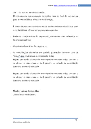 Checklist de Auditoria
7Acesse: www.checklistdeauditoria.com.br
7
dia 1º ao 30º ou 31º de cada mês).
Depois arquive em uma pasta específica para no final do mês enviar
para a contabilidade efetuar a escrituração.
É muito importante que envie todos os documentos necessários para
a contabilidade efetuar os lançamentos, que são:
o Todos os comprovantes de pagamento juntamente com os boletos ou
faturas respectivas;
o Os extratos bancários da empresa; e
o As conciliações efetuadas no período (controles internos com os
“tiques” que evidenciam a conciliação feita).
Espero que tenha alcançado meu objetivo com este artigo que era o
de deixar o mais claro e fácil possível o método de conciliação
bancária e como é efetuado.
Espero que tenha alcançado meu objetivo com este artigo que era o
de deixar o mais claro e fácil possível o método de conciliação
bancária e como é efetuado.
Marlon Luiz de Freitas Silva
Checklist de Auditoria ©
 