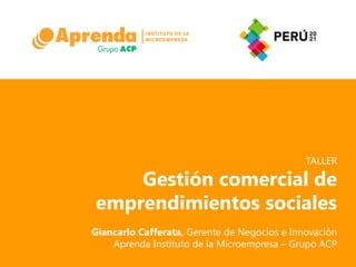 TALLER

    Gestión comercial de
emprendimientos sociales
Giancarlo Cafferata, Gerente de Negocios e Innovación
    Aprenda Instituto de la Microempresa – Grupo ACP
 