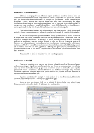 115	
  
	
  
	
  
Instaladores	
  en	
  Windows	
  y	
  Linux	
  
	
   Sabiendo	
   ya	
   el	
   paquete	
   que	
   debemos	
   copiar,	
   podríamos	
   nosotros	
   mismos	
   crear	
   un	
  
instalador	
  mediante	
  una	
  aplicación,	
  script	
  o	
  similar.	
  Vamos	
  a	
  proponerte	
  una	
  opción	
  más	
  sencilla	
  	
  
para	
  que	
  puedas	
  tener	
  en	
  cuenta	
  a	
  la	
  hora	
  de	
  entregar	
  tus	
  aplicaciones.	
  Y	
  vamos	
  a	
  empezar	
  por	
  
Windows	
   y	
   Linux.	
   Aunque	
   hay	
   muchas	
   aplicaciones	
   que	
   están	
   especializadas	
   en	
   hacer	
  
instaladores	
  de	
  un	
  paquete,	
  nosotros	
  hemos	
  escogido	
  una	
  en	
  particular	
  desarrollada	
  en	
  Tk/Tcl	
  
que	
  permite	
  crear	
  instaladores	
  para	
  Windows,	
  Linux	
  y	
  otros	
  UNIX.	
  Su	
  nombre	
  es	
  InstallJammer,	
  
que	
  es	
  gratuito,	
  de	
  código	
  abierto	
  y	
  multiplataforma,	
  como	
  a	
  nosotros	
  nos	
  gusta.	
  	
  
	
   Crear	
  un	
  instalador	
  con	
  esta	
  herramienta	
  es	
  muy	
  sencillo	
  e	
  intuitivo	
  a	
  pesar	
  de	
  que	
  esté	
  
en	
  inglés.	
  Vamos	
  a	
  seguir	
  con	
  nuestra	
  aplicación	
  para	
  hacer	
  el	
  ejemplo	
  de	
  creación	
  del	
  instalador.	
  
	
   Al	
  arrancar	
  InstallJammer,	
  pulsamos	
  en	
  New	
  Project,	
  y	
  se	
  nos	
  abre	
  un	
  wizard	
  para	
  crear	
  
el	
  proyecto	
  del	
  instalador.	
  Rellenamos	
  los	
  datos	
  que	
  se	
  nos	
  van	
  pidiendo.	
  Contestadas	
  todas	
  las	
  
preguntas,	
   pulsamos	
   en	
   Finish,	
   y	
   se	
   nos	
   abre	
   el	
   Install	
   Designer	
   con	
   una	
   serie	
   de	
   ítems	
   que	
  
podemos	
  ir	
  cambiando	
  a	
  nuestro	
  gusto,	
  o	
  dejando	
  su	
  valor	
  por	
  defecto.	
  Dejamos	
  al	
  usuario	
  el	
  
husmear	
  por	
  toda	
  una	
  ingente	
  cantidad	
  de	
  parámetros.	
  Vamos	
  a	
  construir	
  con	
  los	
  valores	
  por	
  
defecto	
  para	
  Windows	
  o	
  para	
  Linux	
  conforme	
  necesitemos.	
  Pulsamos	
  sobre	
  Build	
  Install,	
  y	
  vemos	
  
en	
   la	
   ventana	
   como	
   se	
   nos	
   crea	
   Application-­‐1.0-­‐Setup.exe	
   (por	
   ejemplo	
   para	
   Windows).	
   Si	
  
pulsamos	
  sobre	
  su	
  link,	
  se	
  nos	
  abre	
  la	
  carpeta	
  donde	
  se	
  ha	
  creado	
  el	
  ejecutable	
  instalador,	
  listo	
  
para	
  ser	
  usado.	
  	
  
	
   Así	
  de	
  sencillo	
  es	
  crear	
  un	
  instalador	
  con	
  este	
  sencillo	
  programa.	
  
	
  
Instaladores	
  en	
  Mac	
  OSX	
  
	
   Para	
  crear	
  instaladores	
  en	
  Mac,	
  no	
  hay	
  ninguna	
  aplicación	
  simple	
  y	
  libre	
  como	
  la	
  que	
  
acabamos	
  de	
  ver,	
  pero	
  sí	
  podemos	
  usar	
  herramientas	
  que	
  vienen	
  en	
  nuestro	
  sistema	
  por	
  defecto,	
  
una	
   vez	
   hemos	
   instalado	
   XCode,	
   y	
   que	
   nos	
   permitirán	
   crear	
   un	
   instalador	
   con	
   aspecto	
  
profesional.	
  Vamos	
  a	
  hacerlo	
  de	
  2	
  maneras	
  diferentes:	
  una	
  mediante	
  una	
  imagen	
  .dmg	
  donde	
  se	
  
arrastra	
  el	
  .app	
  sobre	
  la	
  carpeta	
  Aplicación,	
  y	
  otra	
  creando	
  una	
  paquete	
  instalable	
  mediante	
  la	
  
herramienta	
  PackageMaker	
  de	
  XCode.	
  
	
   Seguimos	
  usando	
  nuestro	
  ejemplo	
  ya	
  empaquetado	
  en	
  un	
  bundle	
  completo,	
  tal	
  como	
  lo	
  
dejamos,	
  preparado	
  para	
  llevar	
  a	
  otro	
  equipo	
  (application.app).	
  	
  
	
   Vamos	
   a	
   crear	
   una	
   imagen	
   DMG	
   con	
   la	
   utilidad	
   de	
   discos.	
   Pulsaremos	
   sobre	
   Nueva	
  
Imagen,	
  y	
  vamos	
  a	
  poner	
  los	
  ajustes	
  de	
  la	
  imagen	
  de	
  a	
  continuación:	
  
	
  
 