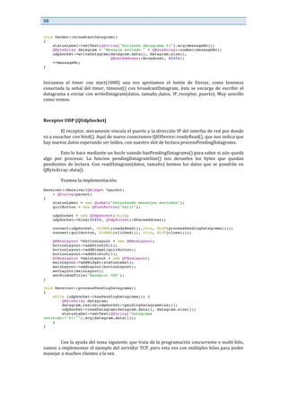 98	
  
	
  
	
  
void Sender::broadcastDatagram()
{
statusLabel->setText(QString("Enviando datagrama %1").arg(messageNo));
QByteArray datagram = "Mensaje enviado " + QByteArray::number(messageNo);
udpSocket->writeDatagram(datagram.data(), datagram.size(),
QHostAddress::Broadcast, 45454);
++messageNo;
}
	
  
Iniciamos	
   el	
   timer	
   con	
   start(1000)	
   una	
   vez	
   apretamos	
   el	
   botón	
   de	
   Enviar,	
   como	
   tenemos	
  
conectada	
   la	
   señal	
   del	
   timer,	
   timeout()	
   con	
   broadcastDatagram,	
   ésta	
   se	
   encarga	
   de	
   escribir	
   el	
  
datagrama	
  a	
  enviar	
  con	
  writeDatagram(datos,	
  tamaño_datos,	
  IP_receptor,	
  puerto).	
  Muy	
  sencillo	
  
como	
  vemos.	
  
	
  
Receptor	
  UDP	
  (QUdpSocket)	
  
	
   El	
  receptor,	
  meramente	
  vincula	
  el	
  puerto	
  y	
  la	
  dirección	
  IP	
  del	
  interfaz	
  de	
  red	
  por	
  donde	
  
va	
  a	
  escuchar	
  con	
  bind().	
  Aquí	
  de	
  nuevo	
  conectamos	
  QIODevice::readyRead(),	
  que	
  nos	
  indica	
  que	
  
hay	
  nuevos	
  datos	
  esperando	
  ser	
  leídos,	
  con	
  nuestro	
  slot	
  de	
  lectura	
  processPendingDatagrams.	
  
	
   Esto	
  lo	
  hace	
  mediante	
  un	
  bucle	
  usando	
  hasPendingDatagrams()	
  para	
  saber	
  si	
  aún	
  queda	
  
algo	
   por	
   procesar.	
   La	
   funcion	
   pendingDatagramSize()	
   nos	
   devuelve	
   los	
   bytes	
   que	
   quedan	
  
pendientes	
  de	
  lectura.	
  Con	
  readDatagram(datos,	
  tamaño)	
  leemos	
  los	
  datos	
  que	
  se	
  pondrán	
  en	
  
QByteArray::data().	
  
	
   Veamos	
  la	
  implementación:	
  
Receiver::Receiver(QWidget *parent)
: QDialog(parent)
{
statusLabel = new QLabel("Escuchando mensajes enviados");
quitButton = new QPushButton("Salir");
udpSocket = new QUdpSocket(this);
udpSocket->bind(45454, QUdpSocket::ShareAddress);
connect(udpSocket, SIGNAL(readyRead()),this, SLOT(processPendingDatagrams()));
connect(quitButton, SIGNAL(clicked()), this, SLOT(close()));
QHBoxLayout *buttonLayout = new QHBoxLayout;
buttonLayout->addStretch(1);
buttonLayout->addWidget(quitButton);
buttonLayout->addStretch(1);
QVBoxLayout *mainLayout = new QVBoxLayout;
mainLayout->addWidget(statusLabel);
mainLayout->addLayout(buttonLayout);
setLayout(mainLayout);
setWindowTitle("Receptor UDP");
}
void Receiver::processPendingDatagrams()
{
while (udpSocket->hasPendingDatagrams()) {
QByteArray datagram;
datagram.resize(udpSocket->pendingDatagramSize());
udpSocket->readDatagram(datagram.data(), datagram.size());
statusLabel->setText(QString("Datagrama
recibido:"%1"").arg(datagram.data()));
}
}
	
  
Con	
  la	
  ayuda	
  del	
  tema	
  siguiente,	
  que	
  trata	
  de	
  la	
  programación	
  concurrente	
  o	
  multi-­‐hilo,	
  
vamos	
  a	
  implementar	
  el	
  ejemplo	
  del	
  servidor	
  TCP,	
  pero	
  esta	
  vez	
  con	
  múltiples	
  hilos	
  para	
  poder	
  
manejar	
  a	
  muchos	
  clientes	
  a	
  la	
  vez.	
  
	
  
 