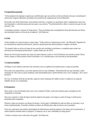 5. Expectativas pessoais

“A boa proposta de emprego é aquela que contribui para que sua carreira evolua na direção com que você planejou”,
afirma José Augusto Minarelli, presidente da consultoria de outplacement Lens & Minarelli.

De acordo com Aline Zimermann, sócio-diretora da Fesa, o segredo é se questionar sobre o alinhamento entre essa
movimentação e o próximo passo previsto para a sua carreira. “O profissional deve olhar o contexto em que ele está
inserido”, diz.

A estratégia, portanto, é pensar no longo prazo. “Faça um balanço das conseqüências dessa decisão para um futura
movimentação dentro ou fora da nova empresa”, diz Padovani.


6. Ciclo

Avalie também se é hora de deixar o atual cargo. “Toda carreira é composta por ciclos”, diz Minarelli. Segundo ele,
na construção da trajetória profissional, é preciso atenção para não deixar projetos e estágios em aberto.

“Se cumprir todos os ciclos ao longo da sua carreira terá resultados consistentes e completos para contar nas
próximas movimentações profissionais”, explica Padovani, da 2GET.

Diante do convite para assumir um cargo em outra empresa, avalie se você já finalizou sua missão na atual. Dessa
forma, cheque se todos projetos foram concluídos e se o caminho para a sua sucessão já está desenhado.


7. Contexto familiar

Verifique se seus objetivos pessoais são coerentes com as exigências da empresa para o cargo em questão.

De acordo com especialistas, esses dois aspectos devem estar alinhados. “O profissional tem que entender o atual
momento de vida e prever quais mudanças serão demandadas para o perfil familiar com o novo emprego”, diz o sócio
da 2GET.

Por isso, no balanço final da sua decisão, aspectos como mudanças de cidade ou país e exigências na carga de
trabalho devem ser considerados


8. Perspectiva

Quer minar o risco de afundar junto com a nova empresa? Então, avalie previamente quais a perspectivas da
companhia no mercado.

Para isso, é preciso ir além da lógica atual de negócios do grupo e investigar as ações de longo e médio prazo
projetadas pela companhia.

Primeiro, foque nos projetos em desenvolvimento. Avalie qual a viabilidade de cada um deles no mercado e se já
foram regulamentados. Considere também os planos de difusão para cada um desses novos produtos.

Feito isso, parta para uma análise aprofundada da infraestrutura atual da empresa e dos planos de investimentos. A
cadeia logística sustenta todos os projetos? A empresa, em si, tem viabilidade no longo prazo?

“A ideia é construir uma visão macro do grupo”, diz Padovani.
 