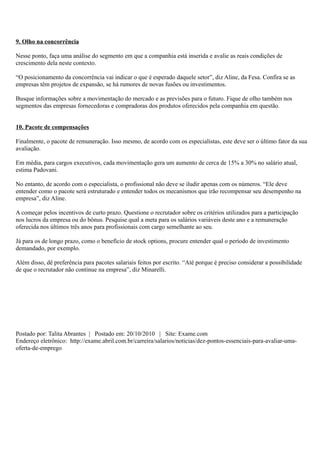 9. Olho na concorrência

Nesse ponto, faça uma análise do segmento em que a companhia está inserida e avalie as reais condições de
crescimento dela neste contexto.

“O posicionamento da concorrência vai indicar o que é esperado daquele setor”, diz Aline, da Fesa. Confira se as
empresas têm projetos de expansão, se há rumores de novas fusões ou investimentos.

Busque informações sobre a movimentação do mercado e as previsões para o futuro. Fique de olho também nos
segmentos das empresas fornecedoras e compradoras dos produtos oferecidos pela companhia em questão.


10. Pacote de compensações

Finalmente, o pacote de remuneração. Isso mesmo, de acordo com os especialistas, este deve ser o último fator da sua
avaliação.

Em média, para cargos executivos, cada movimentação gera um aumento de cerca de 15% a 30% no salário atual,
estima Padovani.

No entanto, de acordo com o especialista, o profissional não deve se iludir apenas com os números. “Ele deve
entender como o pacote será estruturado e entender todos os mecanismos que irão recompensar seu desempenho na
empresa”, diz Aline.

A começar pelos incentivos de curto prazo. Questione o recrutador sobre os critérios utilizados para a participação
nos lucros da empresa ou do bônus. Pesquise qual a meta para os salários variáveis deste ano e a remuneração
oferecida nos últimos três anos para profissionais com cargo semelhante ao seu.

Já para os de longo prazo, como o benefício de stock options, procure entender qual o período de investimento
demandado, por exemplo.

Além disso, dê preferência para pacotes salariais feitos por escrito. “Até porque é preciso considerar a possibilidade
de que o recrutador não continue na empresa”, diz Minarelli.




Postado por: Talita Abrantes | Postado em: 20/10/2010 | Site: Exame.com
Endereço eletrônico: http://exame.abril.com.br/carreira/salarios/noticias/dez-pontos-essenciais-para-avaliar-uma-
oferta-de-emprego
 
