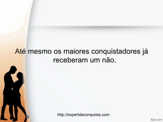 http://expertdaconquista.com
Até mesmo os maiores conquistadores já
receberam um não.
 