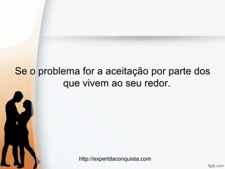 http://expertdaconquista.com
Se o problema for a aceitação por parte dos
que vivem ao seu redor.
 