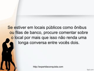 http://expertdaconquista.com
Se estiver em locais públicos como ônibus
ou filas de banco, procure comentar sobre
o local por mais que isso não renda uma
longa conversa entre vocês dois.
 