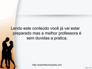 http://expertdaconquista.com
Lendo este conteúdo você já vai estar
preparado mas a melhor professora é
sem duvidas a pratica.
 