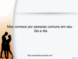 http://expertdaconquista.com
Mas comece por pessoas comuns em seu
dia a dia
 