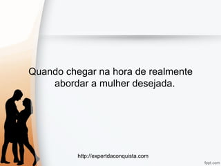 http://expertdaconquista.com
Quando chegar na hora de realmente
abordar a mulher desejada.
 