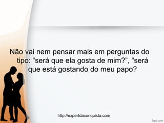 http://expertdaconquista.com
Não vai nem pensar mais em perguntas do
tipo: “será que ela gosta de mim?”, “será
que está gostando do meu papo?
 