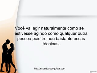 http://expertdaconquista.com
Você vai agir naturalmente como se
estivesse agindo como qualquer outra
pessoa pois treinou bastante essas
técnicas.
 