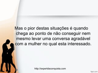http://expertdaconquista.com
Mas o pior destas situações é quando
chega ao ponto de não conseguir nem
mesmo levar uma conversa agradável
com a mulher no qual esta interessado.
 