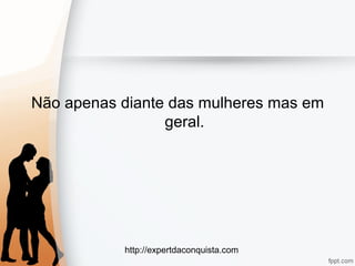http://expertdaconquista.com
Não apenas diante das mulheres mas em
geral.
 