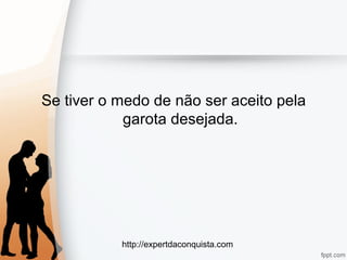 http://expertdaconquista.com
Se tiver o medo de não ser aceito pela
garota desejada.
 