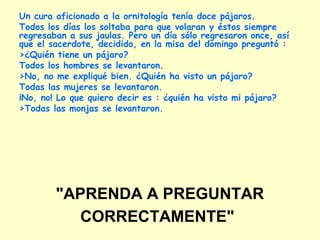 "APRENDA A PREGUNTAR
CORRECTAMENTE"
Un cura aficionado a la ornitología tenía doce pájaros.
Todos los días los soltaba para que volaran y éstos siempre
regresaban a sus jaulas. Pero un día sólo regresaron once, así
que el sacerdote, decidido, en la misa del domingo preguntó :
>¿Quién tiene un pájaro?
Todos los hombres se levantaron.
>No, no me expliqué bien. ¿Quién ha visto un pájaro?
Todas las mujeres se levantaron.
¡No, no! Lo que quiero decir es : ¿quién ha visto mi pájaro?
>Todas las monjas se levantaron.
 