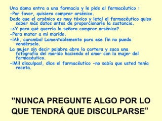 "NUNCA PREGUNTE ALGO POR LO
QUE TENDRÁ QUE DISCULPARSE"
Una dama entra a una farmacia y le pide al farmacéutico :
-Por favor, quisiera comprar arsénico.
Dado que el arsénico es muy tóxico y letal el farmacéutico quiso
saber más datos antes de proporcionarle la sustancia.
-¿Y para qué querría la señora comprar arsénico?
-Para matar a mi marido.
-¡Ah, caramba! Lamentablemente para ese fin no puedo
vendérselo.
La mujer sin decir palabra abre la cartera y saca una
fotografía del marido haciendo el amor con la mujer del
farmacéutico.
-¡Mil disculpas!, dice el farmacéutico -no sabía que usted tenía
receta.
 