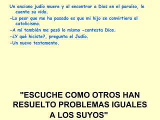 "ESCUCHE COMO OTROS HAN
RESUELTO PROBLEMAS IGUALES
A LOS SUYOS"
Un anciano judío muere y al encontrar a Dios en el paraíso, le
cuenta su vida.
-Lo peor que me ha pasado es que mi hijo se convirtiera al
catolicismo.
-A mí también me pasó lo mismo -contesta Dios.
-¿Y qué hiciste?, pregunta el Judío.
-Un nuevo testamento.
 