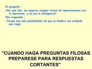 "CUANDO HAGA PREGUNTAS FILOSAS
PREPARESE PARA RESPUESTAS
CORTANTES"
El preguntó :
¿Por qué Uds. las mujeres siempre tratan de impresionarnos con
la apariencia, y no con la inteligencia?
Ella respondió :
-Porque hay más posibilidades de que un hombre sea estúpido
que ciego.
 