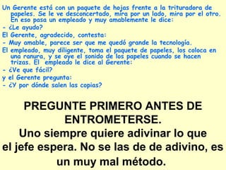 PREGUNTE PRIMERO ANTES DE
ENTROMETERSE.
Uno siempre quiere adivinar lo que
el jefe espera. No se las de de adivino, es
un muy mal método.
Un Gerente está con un paquete de hojas frente a la trituradora de
papeles. Se le ve desconcertado, mira por un lado, mira por el otro.
En eso pasa un empleado y muy amablemente le dice:
- ¿Le ayudo?
El Gerente, agradecido, contesta:
- Muy amable, parece ser que me quedó grande la tecnología.
El empleado, muy diligente, toma el paquete de papeles, los coloca en
una ranura, y se oye el sonido de los papeles cuando se hacen
trizas. El empleado le dice al Gerente:
- ¿Ve que fácil?
y el Gerente pregunta:
- ¿Y por dónde salen las copias?
 