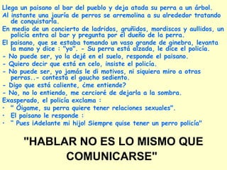 "HABLAR NO ES LO MISMO QUE
COMUNICARSE"
Llega un paisano al bar del pueblo y deja atada su perra a un árbol.
Al instante una jauría de perros se arremolina a su alrededor tratando
de conquistarla.
En medio de un concierto de ladridos, gruñidos, mordiscos y aullidos, un
policía entra al bar y pregunta por el dueño de la perra.
El paisano, que se estaba tomando un vaso grande de ginebra, levanta
la mano y dice : "yo". - Su perra está alzada, le dice el policía.
- No puede ser, yo la dejé en el suelo, responde el paisano.
- Quiero decir que está en celo, insiste el policía.
- No puede ser, yo jamás le di motivos, ni siquiera miro a otras
perras..- contesta el gaucho sediento.
- Digo que está caliente, ¿me entiende?
- No, no lo entiendo, me cercioré de dejarla a la sombra.
Exasperado, el policía exclama :
• " Óigame, su perra quiere tener relaciones sexuales".
• El paisano le responde :
• “ Pues ¡Adelante mi hijo! Siempre quise tener un perro policía"
 