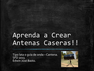 Aprenda a Crear
Antenas Caseras!!
Tipo lata o guía de onda – Cantena.
SFD 2013.
Edwin José Basto.

 