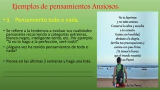 Ejemplos de pensamientos Ansiosos:
•3. Pensamiento todo o nada.
• Se refiere a la tendencia a evaluar sus cualidades
personales recurriendo a categorías extremas,
blanco-negro, inteligente-tonto, etc. Por ejemplo:
“Si no lo hago a la perfección, seré inútil”.
• ¿Alguna vez ha tenido pensamientos de todo o
nada?
• Piense en las últimas 2 semanas y haga una lista.
..................................................................................................
..................................................................................................
 
