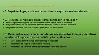 ¿Cómo se puede cambiar la forma de pensar?
• 1. En primer lugar, anote sus pensamientos negativos o atemorizantes.
• 2. Pregúntese: “¿Lo que pienso corresponde con la realidad?”
 Pedir la opinión de alguien de su confianza que ve desde fuera la situación.
 Preguntarse si todas las personas tendrían la misma creencia en esta situación.
• Preguntarse si esta creencia es válida para todas las situaciones
• 3. Debe luchar contra cada uno de los pensamientos irreales / negativos
cambiándolos por otros más realistas y tranquilizadores
• • Éstos deben ser diferentes a la creencia poco realista.
• • Debe tratar de llegar a conclusiones realistas.
• • Debe tratar de producir tantos pensamientos como sea posible.
 