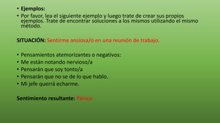 • Ejemplos:
• Por favor, lea el siguiente ejemplo y luego trate de crear sus propios
ejemplos. Trate de encontrar soluciones a los mismos utilizando el mismo
método.
SITUACIÓN: Sentirme ansiosa/o en una reunión de trabajo.
• Pensamientos atemorizantes o negativos:
• Me están notando nervioso/a
• Pensarán que soy tonto/a
• Pensarán que no se de lo que hablo.
• Mi jefe querrá echarme.
Sentimiento resultante: Pánico
 