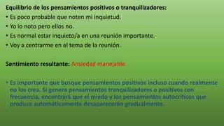 Equilibrio de los pensamientos positivos o tranquilizadores:
• Es poco probable que noten mi inquietud.
• Yo lo noto pero ellos no.
• Es normal estar inquieto/a en una reunión importante.
• Voy a centrarme en el tema de la reunión.
Sentimiento resultante: Ansiedad manejable
• Es importante que busque pensamientos positivos incluso cuando realmente
no los crea. Si genera pensamientos tranquilizadores o positivos con
frecuencia, encontrará que el miedo y los pensamientos autocríticos que
produce automáticamente desaparecerán gradualmente.
 