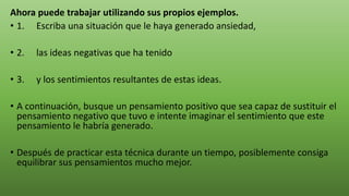 Ahora puede trabajar utilizando sus propios ejemplos.
• 1. Escriba una situación que le haya generado ansiedad,
• 2. las ideas negativas que ha tenido
• 3. y los sentimientos resultantes de estas ideas.
• A continuación, busque un pensamiento positivo que sea capaz de sustituir el
pensamiento negativo que tuvo e intente imaginar el sentimiento que este
pensamiento le habría generado.
• Después de practicar esta técnica durante un tiempo, posiblemente consiga
equilibrar sus pensamientos mucho mejor.
 