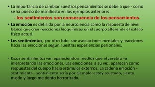• La importancia de cambiar nuestros pensamientos se debe a que - como
se ha puesto de manifiesto en los ejemplos anteriores
- los sentimientos son consecuencia de los pensamientos.
• La emoción es definida por la neurociencia como la respuesta de nivel
básico que crea reacciones bioquímicas en el cuerpo alterando el estado
físico actual.
• Los sentimientos, por otro lado, son asociaciones mentales y reacciones
hacia las emociones según nuestras experiencias personales.
• Estos sentimientos van apareciendo a medida que el cerebro va
interpretando las emociones. Las emociones, a su vez, aparecen como
respuestas del cuerpo hacia estímulos externos. La cadena emoción -
sentimiento - sentimiento sería por ejemplo: estoy asustado, siento
miedo y luego me siento horrorizado.
 