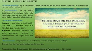 SIRVIENTES DE LA MENTE
- Pensamientos, es la definición que internamente se tiene de la realidad, la explicación
nunca es la realidad.
- Emociones, es el signo
exterior de una raíz, son
reacciones naturales que nos
permiten ponernos en alerta
ante determinadas situaciones.
- Comportamientos:
Apego – aprecio o inclinación
por algo o alguien, son los
hábitos que nos definen.
Hábitos, práctica habitual de
una persona, animal o
colectividad, es algo que me
define.
-Reacciones, responden a un estímulo lo más simple, es el reflejo.
Estos son todos productos de la mente:
Pensamientos, Emociones, Comportamiento y Reacciones = Sirvientes
 