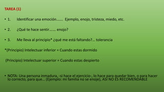 TAREA (1)
• 1. Identificar una emoción……. Ejemplo, enojo, tristeza, miedo, etc.
• 2. ¿Qué te hace sentir….… enojo?
• 3. Me lleva al principio* ¿qué me está faltando?… tolerancia
*(Principio) Intelectuar inferior = Cuando estas dormido
(Principio) Intelectuar superior = Cuando estas despierto
• NOTA: Una persona inmadura, -si hace el ejercicio-, lo hace para quedar bien, o para hacer
lo correcto, para que… (Ejemplo: mi familia no se enoje), ASI NO ES RECOMENDABLE
 