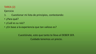 TAREA (2)
Ejercicio
1. Cuestionar mi lista de principios, contestando:
• ¿Para qué?
• ¿Cuál es su raíz?
• ¿En base a la experiencia que tan valioso es?
Cuestiónate, esto que tanto te lleva al DEBER SER.
Cuidado tenemos un precio.
 