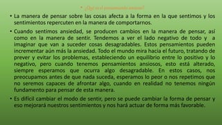 • ¿Qué es el pensamiento ansioso?
• La manera de pensar sobre las cosas afecta a la forma en la que sentimos y los
sentimientos repercuten en la manera de comportarnos.
• Cuando sentimos ansiedad, se producen cambios en la manera de pensar, así
como en la manera de sentir. Tendemos a ver el lado negativo de todo y a
imaginar que van a suceder cosas desagradables. Estos pensamientos pueden
incrementar aún más la ansiedad. Todo el mundo mira hacia el futuro, tratando de
prever y evitar los problemas, estableciendo un equilibrio entre lo positivo y lo
negativo, pero cuando tenemos pensamientos ansiosos, esto está alterado,
siempre esperamos que ocurra algo desagradable. En estos casos, nos
preocupamos antes de que nada suceda, esperamos lo peor o nos repetimos que
no seremos capaces de afrontar algo, cuando en realidad no tenemos ningún
fundamento para pensar de esta manera.
• Es difícil cambiar el modo de sentir, pero se puede cambiar la forma de pensar y
eso mejorará nuestros sentimientos y nos hará actuar de forma más favorable.
 