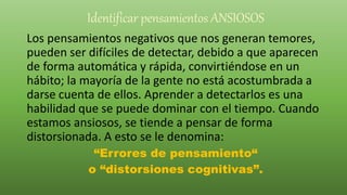 Identificar pensamientos ANSIOSOS
Los pensamientos negativos que nos generan temores,
pueden ser difíciles de detectar, debido a que aparecen
de forma automática y rápida, convirtiéndose en un
hábito; la mayoría de la gente no está acostumbrada a
darse cuenta de ellos. Aprender a detectarlos es una
habilidad que se puede dominar con el tiempo. Cuando
estamos ansiosos, se tiende a pensar de forma
distorsionada. A esto se le denomina:
“Errores de pensamiento“
o “distorsiones cognitivas”.
 