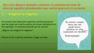 Éstos son algunos ejemplos comunes. A continuación trate de
detectar aquellos pensamientos que suelen aparecer en su mente:
1. Exagerar lo negativo
Se comete esta distorsión cognitiva cuando pensamos
que las cosas son mucho peores de lo que realmente son.
Por ejemplo, “si continúo estando así me moriré” .
¿Alguna vez exagera lo negativo?
Piense en las 2 últimas semanas y haga una lista.
.........................................................................................................................................
.........................................................................................................................................
 