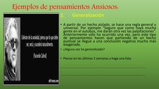 Ejemplos de pensamientos Ansiosos:
2. Generalización
• A partir de un hecho aislado, se hace una regla general y
universal. Por ejemplo “Seguro que como haya mucha
gente en el autobús, me darán otra vez las palpitaciones”.
Anteriormente sólo ha ocurrido una vez, pero este tipo
de pensamientos hacen que partiendo de un hecho
puntual se llegue a una conclusión negativa mucho más
exagerada.
• ¿Alguna vez ha generalizado?
• Piense en las últimas 2 semanas y haga una lista.
.........................................................................................................................................
.........................................................................................................................................
 