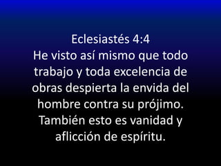 Eclesiastés 4:4He visto así mismo que todo trabajo y toda excelencia de obras despierta la envida del hombre contra su prójimo.También esto es vanidad y aflicción de espíritu.