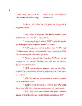 2
requer tanto esforço -- é só
uma questão de prática. Veja
como tornar esse momento
menos difícil:
Antes de tudo, saiba de fato quais são obrigações e
responsabilidades.
* Seja direto na resposta. NÃO hesite dizendo coisas
como "hum", "deixa eu ver" ou "vou pensar".
* Lembre-se de que a palavra "NÃO" é uma das opções
que temos para negar um pedido, mas NÃO é a única.
* NÃO reaja emocionalmente. Para dizer "NÃO", você
NÃO precisa se indispor. Seja educado. E muito importante: NÃO
use o momento para dizer tudo o que pensa.
* Assuma o que você está dizendo e NÃO culpe outras
pessoas por sua atitude. Explique quais são suas obrigações,
pendências e prioridades.
* NÃO use problemas pessoais para se justificar.
Proponha outra solução ou indique outra pessoa para fazer o que
lhe pediram.
* NÃO faça nada que vá contra seus princípios ou de que
irá se arrepender depois.
* Cumpra o que prometeu. Se disser que NÃO pode
fazer algo, NÃO o faça. Honre sua palavra para ter credibilidade.
* NÃO faça disso uma disputa pelo poder. Perceba
quando está sendo inflexível e saiba também quando dizer "sim".
 
