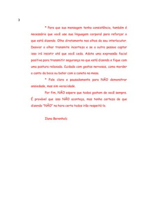 3
* Para que sua mensagem tenha consistência, também é
necessário que você use sua linguagem corporal para reforçar o
que está dizendo. Olhe diretamente nos olhos do seu interlocutor.
Desviar o olhar transmite incerteza e se a outra pessoa captar
isso irá insistir até que você ceda. Adote uma expressão facial
positiva para transmitir segurança no que está dizendo e fique com
uma postura relaxada. Cuidado com gestos nervosos, como morder
o canto da boca ou bater com a caneta na mesa.
* Fale clara e pausadamente para NÃO demonstrar
ansiedade, mas sim veracidade.
Por fim, NÃO espere que todos gostem de você sempre.
É provável que isso NÃO aconteça, mas tenha certeza de que
dizendo "NÃO" na hora certa todos irão respeitá-lo.
Ilana Berenholc
 