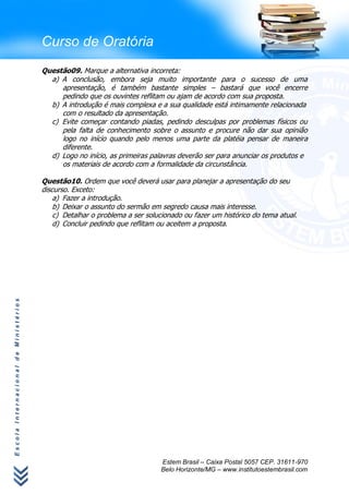 Curso de Oratória
                                      Questão09. Marque a alternativa incorreta:
                                        a) A conclusão, embora seja muito importante para o sucesso de uma
                                           apresentação, é também bastante simples – bastará que você encerre
                                           pedindo que os ouvintes reflitam ou ajam de acordo com sua proposta.
                                        b) A introdução é mais complexa e a sua qualidade está intimamente relacionada
                                           com o resultado da apresentação.
                                        c) Evite começar contando piadas, pedindo desculpas por problemas físicos ou
                                           pela falta de conhecimento sobre o assunto e procure não dar sua opinião
                                           logo no início quando pelo menos uma parte da platéia pensar de maneira
                                           diferente.
                                        d) Logo no início, as primeiras palavras deverão ser para anunciar os produtos e
                                           os materiais de acordo com a formalidade da circunstância.

                                      Questão10. Ordem que você deverá usar para planejar a apresentação do seu
                                      discurso. Exceto:
                                          a) Fazer a introdução.
                                          b) Deixar o assunto do sermão em segredo causa mais interesse.
                                          c) Detalhar o problema a ser solucionado ou fazer um histórico do tema atual.
                                          d) Concluir pedindo que reflitam ou aceitem a proposta.
Escola Internacional de Ministérios




                                                                           Estem Brasil – Caixa Postal 5057 CEP. 31611-970
                                                                           Belo Horizonte/MG – www.institutoestembrasil.com
 
