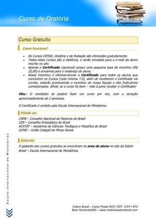 Curso de Oratória


                                      Curso Gratuito
                                        Como funciona?

                                            Os Cursos CEPAD, Oratória e de Redação são oferecidos gratuitamente.
                                            Todos estes Cursos são à distância, e serão enviados para o e-mail do aluno
                                            inscrito no site.
                                            Apenas o Certificado (opcional) possui uma pequena taxa de incentivo (R$
                                            25,00) e enviamos para o endereço do aluno.
                                            Nosso incentivo é oferecer/enviar o Certificado para todos os alunos que
                                            concluírem os Cursos (nota mínima 7.0), além de receberem o Certificado via
                                            correio, estarão promovendo o incentivo de nossa Equipe e dos Instrutores
                                            comissionados. Afinal, se o curso foi bom – Vale à pena receber o Certificado!

                                      Obs.: O candidato só poderá fazer um curso por vez, com a duração
                                      aproximadamente de 2 semanas.

                                      O Certificado é emitido pela Escola Internacional de Ministérios.

                                       Filiado ao:
                                      CNPB – Conselho Nacional de Pastores do Brasil
                                      CEB – Conselho Eclesiástico do Brasil
                                      ACATEF – Academia de Ciências Teológica e Filosófica do Brasil
                                      UCMG – União Colegial de Minas Gerais
Escola Internacional de Ministérios




                                       Gabarito
                                      O gabarito dos cursos gratuitos se encontram na area do aluno no site da Estem
                                      Brasil – Escola Internacional de Ministérios.




                                                                             Estem Brasil – Caixa Postal 5057 CEP. 31611-970
                                                                             Belo Horizonte/MG – www.institutoestembrasil.com
 