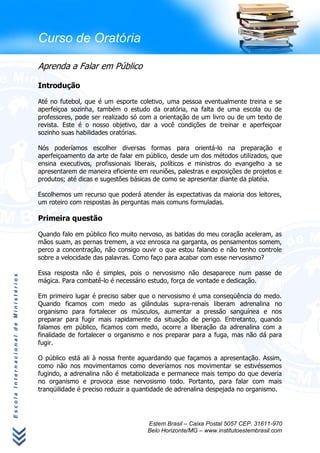 Curso de Oratória

                                      Aprenda a Falar em Público

                                      Introdução

                                      Até no futebol, que é um esporte coletivo, uma pessoa eventualmente treina e se
                                      aperfeiçoa sozinha, também o estudo da oratória, na falta de uma escola ou de
                                      professores, pode ser realizado só com a orientação de um livro ou de um texto de
                                      revista. Este é o nosso objetivo, dar a você condições de treinar e aperfeiçoar
                                      sozinho suas habilidades oratórias.

                                      Nós poderíamos escolher diversas formas para orientá-lo na preparação e
                                      aperfeiçoamento da arte de falar em público, desde um dos métodos utilizados, que
                                      ensina executivos, profissionais liberais, políticos e ministros do evangelho a se
                                      apresentarem de maneira eficiente em reuniões, palestras e exposições de projetos e
                                      produtos; até dicas e sugestões básicas de como se apresentar diante da platéia.

                                      Escolhemos um recurso que poderá atender às expectativas da maioria dos leitores,
                                      um roteiro com respostas às perguntas mais comuns formuladas.

                                      Primeira questão

                                      Quando falo em público fico muito nervoso, as batidas do meu coração aceleram, as
                                      mãos suam, as pernas tremem, a voz enrosca na garganta, os pensamentos somem,
                                      perco a concentração, não consigo ouvir o que estou falando e não tenho controle
                                      sobre a velocidade das palavras. Como faço para acabar com esse nervosismo?

                                      Essa resposta não é simples, pois o nervosismo não desaparece num passe de
Escola Internacional de Ministérios




                                      mágica. Para combatê-lo é necessário estudo, força de vontade e dedicação.

                                      Em primeiro lugar é preciso saber que o nervosismo é uma conseqüência do medo.
                                      Quando ficamos com medo as glândulas supra-renais liberam adrenalina no
                                      organismo para fortalecer os músculos, aumentar a pressão sanguínea e nos
                                      preparar para fugir mais rapidamente da situação de perigo. Entretanto, quando
                                      falamos em público, ficamos com medo, ocorre a liberação da adrenalina com a
                                      finalidade de fortalecer o organismo e nos preparar para a fuga, mas não dá para
                                      fugir.

                                      O público está ali à nossa frente aguardando que façamos a apresentação. Assim,
                                      como não nos movimentamos como deveríamos nos movimentar se estivéssemos
                                      fugindo, a adrenalina não é metabolizada e permanece mais tempo do que deveria
                                      no organismo e provoca esse nervosismo todo. Portanto, para falar com mais
                                      tranqüilidade é preciso reduzir a quantidade de adrenalina despejada no organismo.




                                                                           Estem Brasil – Caixa Postal 5057 CEP. 31611-970
                                                                           Belo Horizonte/MG – www.institutoestembrasil.com
 