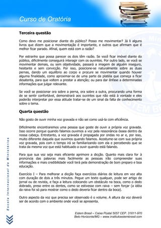 Curso de Oratória

                                      Terceira questão

                                      Como devo me posicionar diante do público? Posso me movimentar? Já li alguns
                                      livros que dizem que a movimentação é importante, e outros que afirmam que é
                                      melhor ficar parado. Afinal, quem está com a razão?

                                      Por estranho que possa parecer os dois têm razão. Se você ficar imóvel diante do
                                      público, dificilmente conseguirá interagir com os ouvintes. Por outro lado, se você se
                                      movimentar demais, ou sem objetividade, passará a imagem de alguém inseguro,
                                      hesitante e sem convicção. Por isso, posicione-se naturalmente sobre as duas
                                      pernas, dando um equilíbrio ao corpo e procure se movimentar quando houver
                                      alguma finalidade, como aproximar-se de uma parte da platéia que começa a ficar
                                      desatenta, para que voltem a prestar a atenção; ou para dar ênfase a determinadas
                                      informações que julgar relevante.

                                      Se você se posicionar ora sobre a perna, ora sobre a outra, procurando uma forma
                                      de se sentir confortável, demonstrará aos ouvintes que não está à vontade e eles
                                      poderão interpretar por essa atitude tratar-se de um sinal da falta de conhecimento
                                      sobre o tema.

                                      Quarta questão

                                      Não gosto de ouvir minha voz gravada e não sei como usá-la com eficiência.

                                      Dificilmente encontraremos uma pessoa que goste de ouvir a própria voz gravada.
                                      Isso ocorre porque quando falamos ouvimos a voz pela ressonância óssea dentro da
                                      nossa cabeça. Entretanto, a voz gravada é propagada por ondas no ar e, por isso,
                                      muito diferente daquela que ouvimos quando falamos. Acostume-se com sua própria
Escola Internacional de Ministérios




                                      voz gravada, pois com o tempo irá se familiarizando com ela e percebendo que se
                                      trata da mesma voz que está habituado a ouvir quando está falando.

                                      Para que sua voz seja mais eficiente aprimore a dicção. Quanto mais clara for à
                                      pronúncia das palavras mais facilmente as pessoas irão compreender suas
                                      informações e mais credibilidade você terá pela demonstração de bom preparo e boa
                                      educação.

                                      Exercício I – Para melhorar a dicção faça exercícios diários de leitura em voz alta
                                      com duração de dois a três minutos. Pegue um texto qualquer, pode ser artigo de
                                      jornal ou de revista, e faça a leitura colocando um obstáculo na boca, como o dedo
                                      dobrado, preso entre os dentes, como se estivesse com raiva – sem forçar (a idéia
                                      da raiva foi só para mostrar como o dedo deveria ficar dentro da boca).

                                      Outro aspecto da voz que precisa ser observado é o volume. A altura da voz deverá
                                      ser de acordo com o ambiente onde você se apresenta.


                                                                            Estem Brasil – Caixa Postal 5057 CEP. 31611-970
                                                                            Belo Horizonte/MG – www.institutoestembrasil.com
 